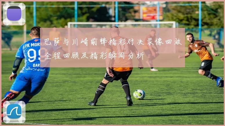 巴萨与川崎前锋精彩对决录像回放全程回顾及精彩瞬间分析