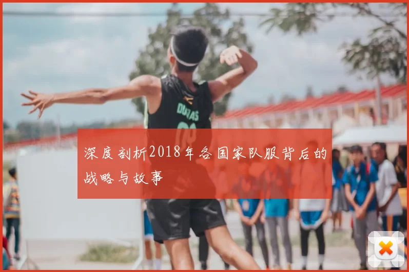 深度剖析2018年各国家队服背后的战略与故事