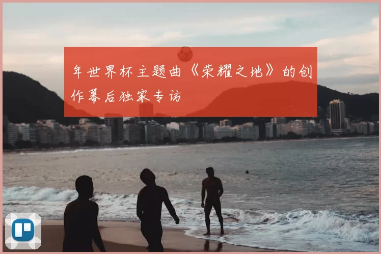 年世界杯主题曲《荣耀之地》的创作幕后独家专访