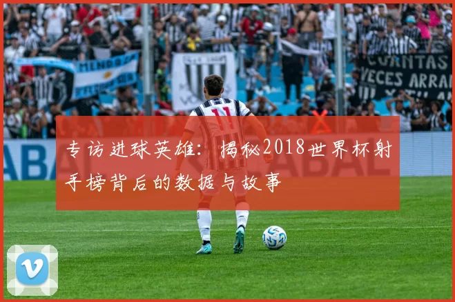专访进球英雄：揭秘2018世界杯射手榜背后的数据与故事