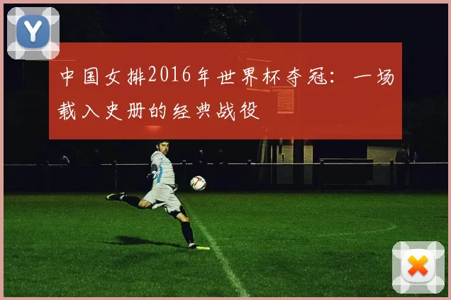 中国女排2016年世界杯夺冠：一场载入史册的经典战役