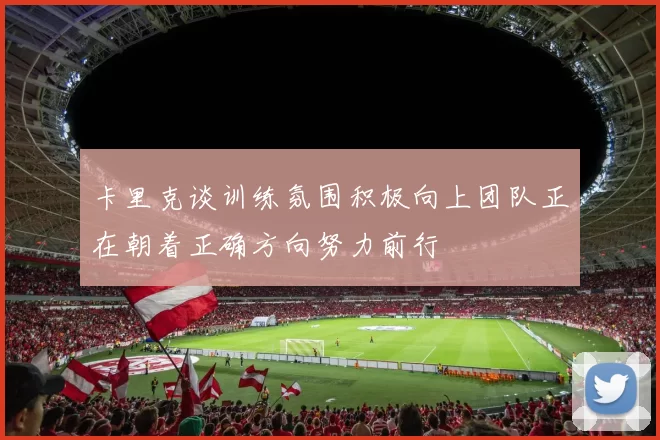 卡里克谈训练氛围积极向上团队正在朝着正确方向努力前行