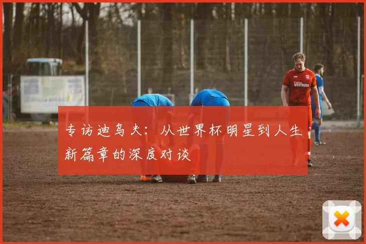 专访迪乌夫：从世界杯明星到人生新篇章的深度对谈