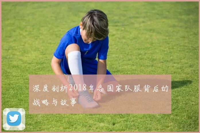 深度剖析2018年各国家队服背后的战略与故事