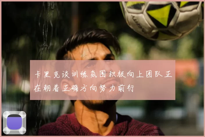 卡里克谈训练氛围积极向上团队正在朝着正确方向努力前行