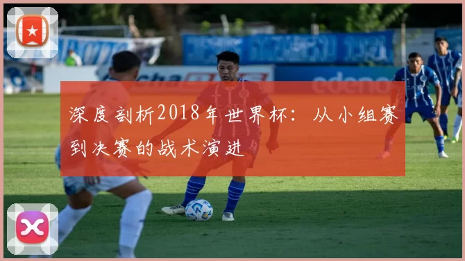 深度剖析2018年世界杯:从小组赛到决赛的战术演进