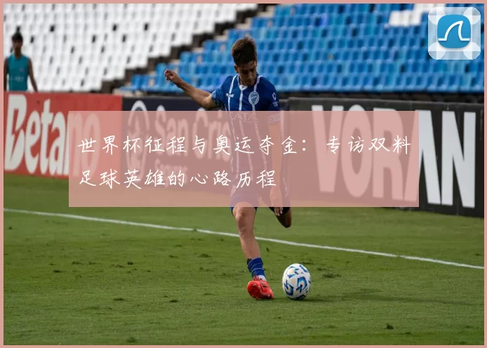 世界杯征程与奥运夺金:专访双料足球英雄的心路历程
