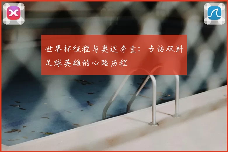 世界杯征程与奥运夺金:专访双料足球英雄的心路历程