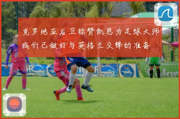 克罗地亚后卫称赞凯恩为足球大师我们已做好与英格兰交锋的准备