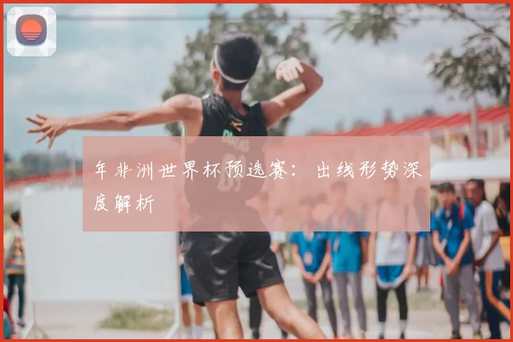 年非洲世界杯预选赛:出线形势深度解析