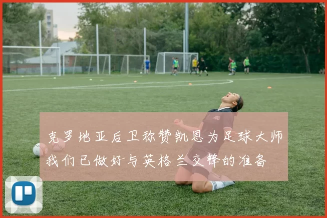 克罗地亚后卫称赞凯恩为足球大师我们已做好与英格兰交锋的准备